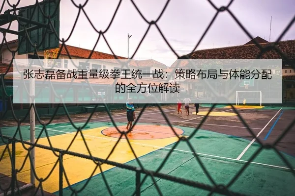 张志磊备战重量级拳王统一战：策略布局与体能分配的全方位解读 - KY