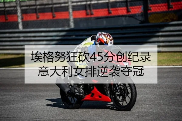 埃格努狂砍45分创纪录 意大利女排逆袭夺冠
